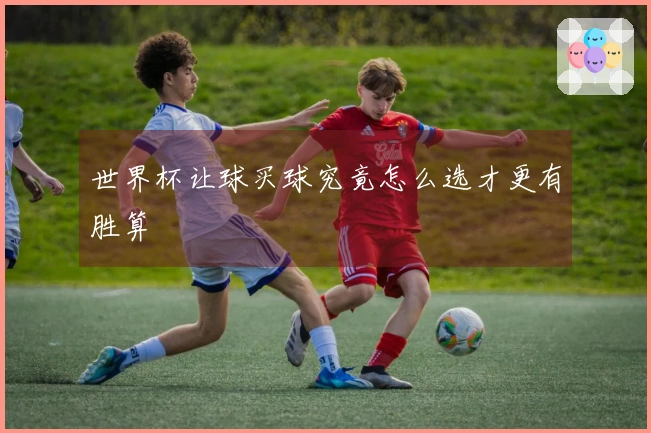 世界杯让球买球究竟怎么选才更有胜算