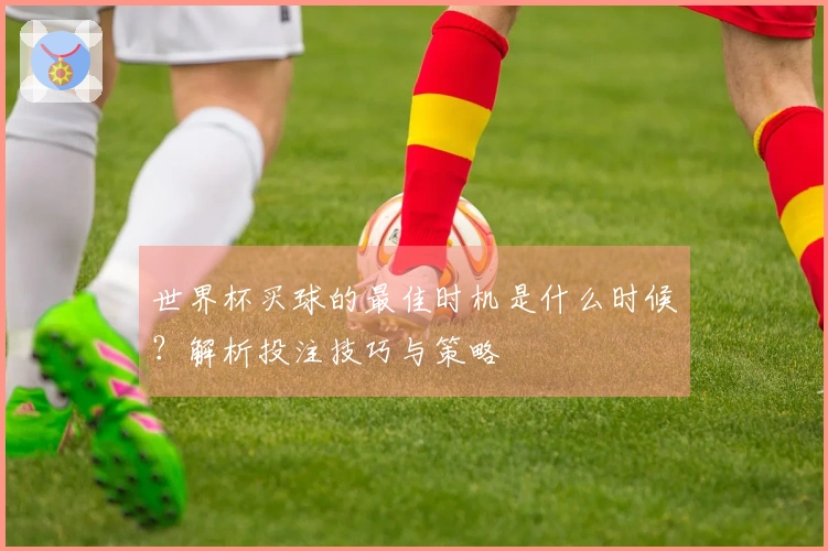 世界杯买球的最佳时机是什么时候?解析投注技巧与策略
